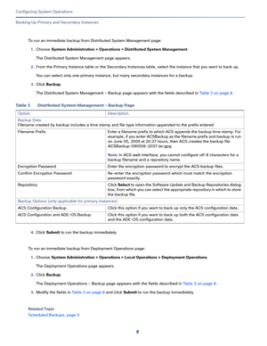 Page 4588
Configuring System Operations
 
Backing Up Primary and Secondary Instances
To run an immediate backup from Distributed System Management page:
1.Choose System Administration > Operations > Distributed System Management.
The Distributed System Management page appears.
2.From the Primary Instance table or the Secondary Instances table, select the instance that you want to back up.
You can select only one primary instance, but many secondary instances for a backup.
3.Click Backup.
The Distributed System...