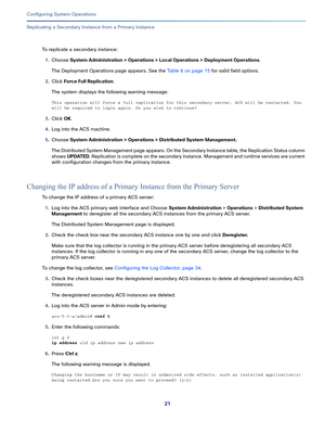 Page 47121   
Configuring System Operations
Replicating a Secondary Instance from a Primary Instance
To replicate a secondary instance:
1.Choose System Administration > Operations > Local Operations > Deployment Operations.
The Deployment Operations page appears. See the Table 6 on page 15 for valid field options.
2.Click Force Full Replication.
The system displays the following warning message:
This operation will force a full replication for this secondary server. ACS will be restarted. You 
will be required...