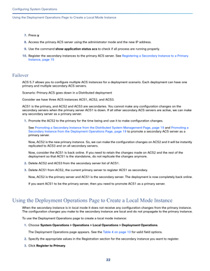 Page 47222
Configuring System Operations
 
Using the Deployment Operations Page to Create a Local Mode Instance
7.Press y
8.Access the primary ACS server using the administrator mode and the new IP address. 
9.Use the command show application status acs to check if all process are running properly. 
10.Register the secondary instances to the primary ACS server. See Registering a Secondary Instance to a Primary 
Instance, page 15
Failover
ACS 5.7 allows you to configure multiple ACS instances for a deployment...
