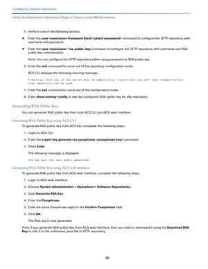 Page 47626
Configuring System Operations
 
Using the Deployment Operations Page to Create a Local Mode Instance
5.Perform one of the following actions:
Enter the user  Password {hash  plain}  command to configure the SFTP repository with 
username and password.
Enter the user  rsa-public-key command to configure the SFTP repository with username and RSA 
public key authentication.
Note: You can configure the SFTP repository either using password or RSA public key. 
6.Enter the exit command to come out of the...