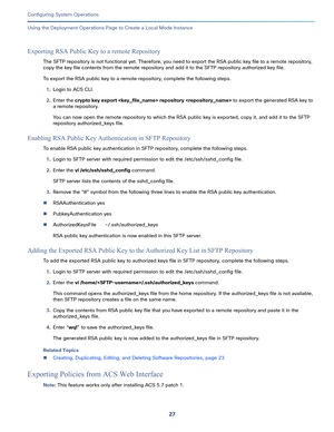 Page 47727   
Configuring System Operations
Using the Deployment Operations Page to Create a Local Mode Instance
Exporting RSA Public Key to a remote Repository 
The SFTP repository is not functional yet. Therefore, you need to export the RSA public key file to a remote repository, 
copy the key file contents from the remote repository and add it to the SFTP repository authorized key file. 
To export the RSA public key to a remote repository, complete the following steps.
1.Login to ACS CLI.
2.Enter the crypto...