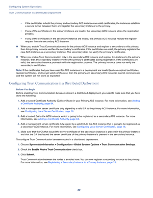 Page 48030
Configuring System Operations
 
Trust Communication in a Distributed Deployment
—If the certificates in both the primary and secondary ACS instances are valid certificates, the instances establish 
a secure tunnel between them and register the secondary instance to the primary.
—If any of the certificates in the primary instance are invalid, the secondary ACS instance stops the registration 
process.
—If any of the certificates in the secondary instance are invalid, the primary ACS instance rejects...