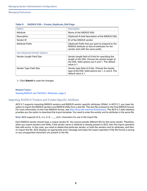 Page 4888
Managing System Administration Configurations
 
Managing Dictionaries
3.Click Submit to save the changes.
Related Topics
Viewing RADIUS and TACACS+ Attributes, page 6
Importing RADIUS Vendors and Vendor-Specific Attributes
ACS 5.7 supports importing RADIUS vendors and RADIUS vendor-specific attributes (VSAs). In ACS 5.7, you have the 
option to import the RADIUS vendors and RADIUS VSAs from a text file. This text file is based on the Free RADIUS format. 
For more information on the Free RADIUS format,...