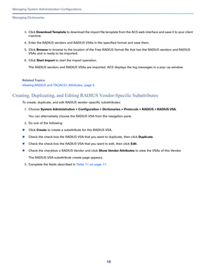 Page 49010
Managing System Administration Configurations
 
Managing Dictionaries
3.Click Download Template to download the import file template from the ACS web interface and save it to your client 
machine.
4.Enter the RADIUS vendors and RADIUS VSAs in the specified format and save them.
5.Click Browse to browse to the location of the Free RADIUS format file that has the RADIUS vendors and RADIUS 
VSAs and is ready to be imported.
6.Click Start Import to start the import operation.
The RADIUS vendors and RADIUS...