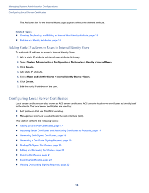 Page 49616
Managing System Administration Configurations
 
Configuring Local Server Certificates
The Attributes list for the Internal Hosts page appears without the deleted attribute.
Related Topics
Creating, Duplicating, and Editing an Internal Host Identity Attribute, page 15
Policies and Identity Attributes, page 16
Adding Static IP address to Users in Internal Identity Store
To add static IP address to a user in Internal Identity Store:
1.Add a static IP attribute to internal user attribute dictionary:...