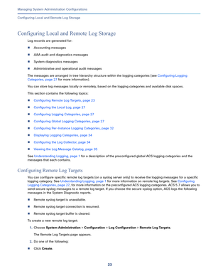 Page 50323   
Managing System Administration Configurations
Configuring Local and Remote Log Storage
Configuring Local and Remote Log Storage
Log records are generated for:
Accounting messages
AAA audit and diagnostics messages
System diagnostics messages
Administrative and operational audit messages
The messages are arranged in tree hierarchy structure within the logging categories (see Configuring Logging 
Categories, page 27 for more information).
You can store log messages locally or remotely, based on...