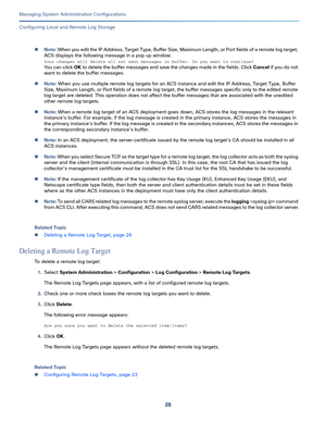 Page 50626
Managing System Administration Configurations
 
Configuring Local and Remote Log Storage
Note: When you edit the IP Address, Target Type, Buffer Size, Maximum Length, or Port fields of a remote log target, 
ACS displays the following message in a pop up window:
Your changes will delete all not sent messages in buffer. Do you want to continue? 
You can click OK to delete the buffer messages and save the changes made in the fields. Click Cancel if you do not 
want to delete the buffer messages. 
Note:...