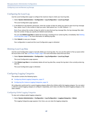 Page 50727   
Managing System Administration Configurations
Configuring Local and Remote Log Storage
Configuring the Local Log
Use the Local Configuration page to configure the maximum days to retain your local log data.
1.Select System Administration > Configuration > Log Configuration > Local Log Target.
The Local Configuration page appears. 
2.In the Maximum log retention period box, enter the number of days for which you want to store local log message 
files, where  is the number of days you enter. Valid...