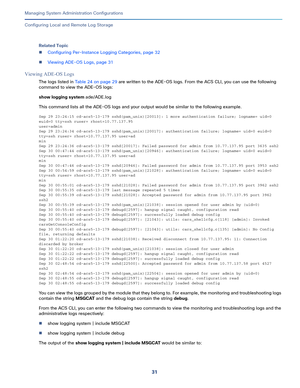 Page 51131   
Managing System Administration Configurations
Configuring Local and Remote Log Storage
Related Topic
Configuring Per-Instance Logging Categories, page 32
Viewing ADE-OS Logs, page 31
Viewing ADE-OS Logs
The logs listed in Table 24 on page 29 are written to the ADE-OS logs. From the ACS CLI, you can use the following 
command to view the ADE-OS logs:
show logging system ade/ADE.log
This command lists all the ADE-OS logs and your output would be similar to the following example.
Sep 29 23:24:15...