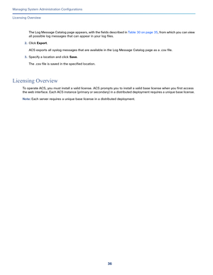 Page 51636
Managing System Administration Configurations
 
Licensing Overview
The Log Message Catalog page appears, with the fields described in Table 30 on page 35, from which you can view 
all possible log messages that can appear in your log files.
2.Click Export.
ACS exports all syslog messages that are available in the Log Message Catalog page as a .csv file. 
3.Specify a location and click Save. 
The .csv file is saved in the specified location. 
Licensing Overview
To operate ACS, you must install a valid...