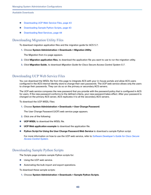 Page 52343   
Managing System Administration Configurations
Available Downloads
Downloading UCP Web Service Files, page 43
Downloading Sample Python Scripts, page 43
Downloading Rest Services, page 44
Downloading Migration Utility Files
To download migration application files and the migration guide for ACS 5.7:
1.Choose System Administration > Downloads > Migration Utility.
The Migration from 4.x page appears.
2.Click Migration application files, to download the application file you want to use to run the...