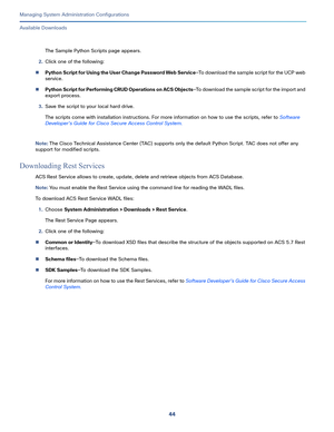 Page 52444
Managing System Administration Configurations
 
Available Downloads
The Sample Python Scripts page appears.
2.Click one of the following:
Python Script for Using the User Change Password Web Service—To download the sample script for the UCP web 
service.
Python Script for Performing CRUD Operations on ACS Objects—To download the sample script for the import and 
export process.
3.Save the script to your local hard drive.
The scripts come with installation instructions. For more information on how to...