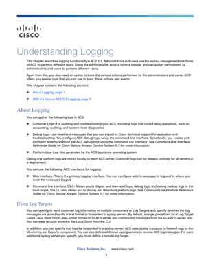 Page 5251
Cisco Systems, Inc.www.cisco.com
 
Understanding Logging
This chapter describes logging functionality in ACS 5.7. Administrators and users use the various management interfaces 
of ACS to perform different tasks. Using the administrative access control feature, you can assign permissions to 
administrators and users to perform different tasks.
Apart from this, you also need an option to track the various actions performed by the administrators and users. ACS 
offers you several logs that you can use to...