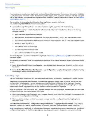 Page 5306
Understanding Logging
 
About Logging
If you do configure more than one day to retain local store files and the data size of the combined files reaches 95000Mb, 
a FATAL message is sent to the system diagnostic log, and all logging to the local store is stopped until data is purged. 
Use the web interface to purge local store log files. Purging actions are logged to the current, active log file. See Deleting 
Local Log Data, page 27.
The current log file is named acsLocalStore.log. Older log files are...