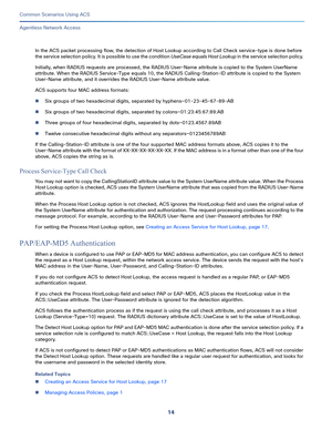 Page 5414
Common Scenarios Using ACS
 
Agentless Network Access
In the ACS packet processing flow, the detection of Host Lookup according to Call Check service-type is done before 
the service selection policy. It is possible to use the condition UseCase equals Host Lookup in the service selection policy. 
Initially, when RADIUS requests are processed, the RADIUS User-Name attribute is copied to the System UserName 
attribute. When the RADIUS Service-Type equals 10, the RADIUS Calling-Station-ID attribute is...