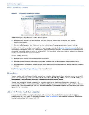 Page 5339   
Understanding Logging
ACS 4.x Versus ACS 5.7 Logging
Figure 2 Monitoring and Reports Viewer
The Monitoring and Report Viewer has two drawer options:
Monitoring and Reports—Use this drawer to view and configure alarms, view log reports, and perform 
troubleshooting tasks.
Monitoring Configuration—Use this drawer to view and configure logging operations and system settings.
In addition to the information that is captured in the log messages described in Logging Categories, page 2, the Viewer...