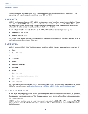 Page 5426
AAA Protocols
 
Overview of RADIUS
To support the older and newer RFCs, ACS 5.7 accepts authentication requests on port 1645 and port 1812. For 
accounting, ACS accepts accounting packets on ports 1646 and 1813.
RADIUS IETF
ACS 5.7 provides a set of standard IETF RADIUS attributes with a set of predefined sub-attributes and values. You can 
not edit these RADIUS IETF attributes. You can use them in policy conditions. You can identify RADIUS IETF attributes 
that are currently unused by their names....