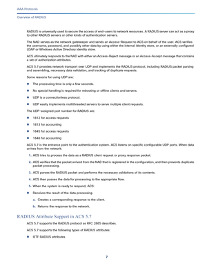 Page 5437   
AAA Protocols
Overview of RADIUS
RA D I U S  i s  u n i ver sa l l y  u se d  t o  s ec u re  t he  a c c ess  o f  e n d - u s er s t o  n e t wo r k  re s ou rc es.  A R A D I U S se r ve r  c a n  ac t  as  a p rox y  
to other RADIUS servers or other kinds of authentication servers.
The NAD serves as the network gatekeeper and sends an Access-Request to ACS on behalf of the user. ACS verifies 
the username, password, and possibly other data by using either the internal identity store, or an...