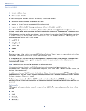 Page 5448
AAA Protocols
 
Overview of RADIUS
Generic and Cisco VSAs 
Other vendors’ attributes
ACS 5.7 also supports attributes defined in the following extensions to RADIUS:
Accounting-related attributes, as defined in RFC 2866.
Support for Tunnel Protocol, as defined in RFCs 2867 and 2868.
Support for EAP (via the EAP-Message attribute), as defined in RFCs 2869 and 3579.
Note: When RADIUS parameters are referenced, the convention [attribute-number] [attribute name] is used. For 
example, [1]User-Name,...