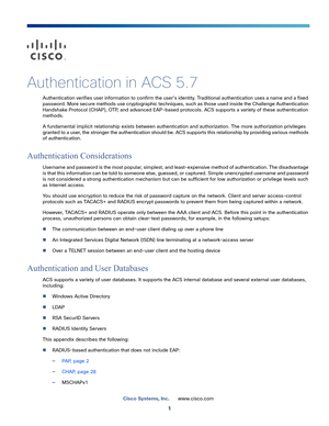 Page 5471
Cisco Systems, Inc.www.cisco.com
 
Authentication in ACS 5.7
Authentication verifies user information to confirm the user's identity. Traditional authentication uses a name and a fixed 
password. More secure methods use cryptographic techniques, such as those used inside the Challenge Authentication 
Handshake Protocol (CHAP), OTP, and advanced EAP-based protocols. ACS supports a variety of these authentication 
methods. 
A fundamental implicit relationship exists between authentication and...