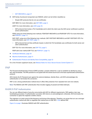 Page 5482
Authentication in ACS 5.7
 
PA P
—EAP-MSCHAPv2, page 27
EAP family of protocols transported over RADIUS, which can be further classified as:
—Simple EAP protocols that do not use certificates:
EAP-MD5—For more information, see EAP-MD5, page 4.
LEAP—For more information, see LEAP, page 29.
—EAP protocols that involve a TLS-handshake and in which the client uses the ACS server certificate to perform 
server authentication:
PEAP, using one of the following inner methods: PEAP/EAP-MSCHAPv2 and...