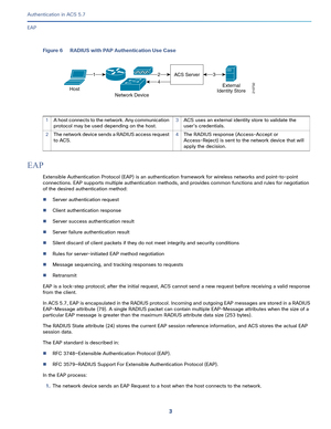 Page 5493   
Authentication in ACS 5.7
EAP
Figure 6 RADIUS with PAP Authentication Use Case
EAP 
Extensible Authentication Protocol (EAP) is an authentication framework for wireless networks and point-to-point 
connections. EAP supports multiple authentication methods, and provides common functions and rules for negotiation 
of the desired authentication method: 
Server authentication request
Client authentication response
Server success authentication result
Server failure authentication result
Silent...