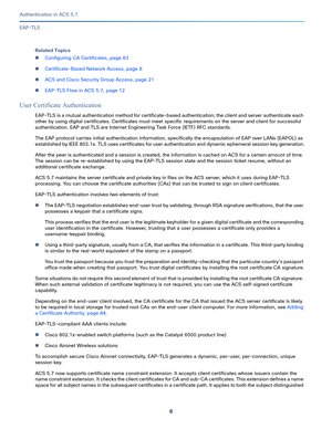 Page 5526
Authentication in ACS 5.7
 
EAP-TLS
Related Topics
Configuring CA Certificates, page 83
Certificate-Based Network Access, page 8
ACS and Cisco Security Group Access, page 21
EAP-TLS Flow in ACS 5.7, page 12
User Certificate Authentication
EAP-TLS is a mutual authentication method for certificate-based authentication; the client and server authenticate each 
other by using digital certificates. Certificates must meet specific requirements on the server and client for successful 
authentication. EAP...