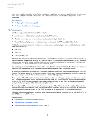 Page 5537   
Authentication in ACS 5.7
EAP-TLS
name and the subject alternative name. These restrictions are applicable only when the specified name form is present 
in the client certificate. The ACS authentication fails if the client certificate is excluded or not permitted by the 
namespace.
Related Topics
Configuring CA Certificates, page 83
Certificate-Based Network Access, page 8
PKI Authentication
EAP-TLS uses public key infrastructures (PKI) concepts: 
A host requires a valid certificate to...