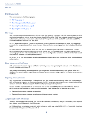 Page 5548
Authentication in ACS 5.7
 
EAP-TLS
PKI Credentials
This section contains the following topics:
PKI Usage, page 8
Fixed Management Certificates, page 8
Importing Trust Certificates, page 8
Exporting Credentials, page 10
PKI Usage
ACS supports using certificates for various PKI use cases. The main use case is the EAP-TLS protocol, where the PKI is 
used to authenticate not only the server, but also the client (PEAP and EAP-FAST also make use of certificates for server 
authentication, but do not...