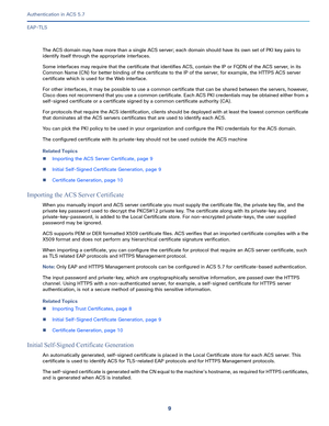 Page 5559   
Authentication in ACS 5.7
EAP-TLS
The ACS domain may have more than a single ACS server; each domain should have its own set of PKI key pairs to 
identify itself through the appropriate interfaces. 
Some interfaces may require that the certificate that identifies ACS, contain the IP or FQDN of the ACS server, in its 
Common Name (CN) for better binding of the certificate to the IP of the server, for example, the HTTPS ACS server 
certificate which is used for the Web interface. 
For other...