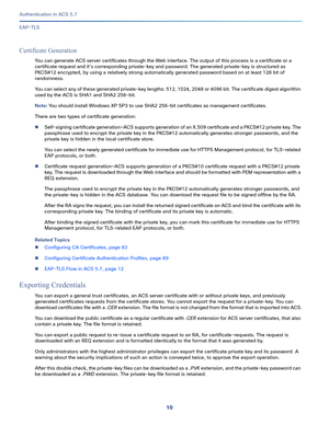 Page 55610
Authentication in ACS 5.7
 
EAP-TLS
Certificate Generation
You can generate ACS server certificates through the Web interface. The output of this process is a certificate or a 
certificate request and it’s corresponding private-key and password. The generated private-key is structured as 
PKCS#12 encrypted, by using a relatively strong automatically generated password based on at least 128 bit of 
randomness.
You can select any of these generated private-key lengths: 512, 1024, 2048 or 4096 bit. The...