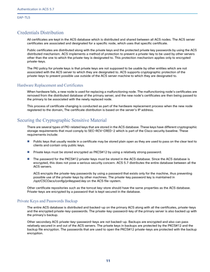 Page 55711   
Authentication in ACS 5.7
EAP-TLS
Credentials Distribution
All certificates are kept in the ACS database which is distributed and shared between all ACS nodes. The ACS server 
certificates are associated and designated for a specific node, which uses that specific certificate.
Public certificates are distributed along with the private keys and the protected private key passwords by using the ACS 
distributed mechanism. ACS implements a method of protection to prevent a private-key to be used by...