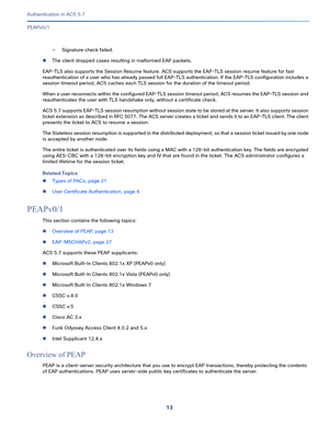 Page 55913   
Authentication in ACS 5.7
PEAPv0/1
—Signature check failed.
The client dropped cases resulting in malformed EAP packets. 
EAP-TLS also supports the Session Resume feature. ACS supports the EAP-TLS session resume feature for fast 
reauthentication of a user who has already passed full EAP-TLS authentication. If the EAP-TLS configuration includes a 
session timeout period, ACS caches each TLS session for the duration of the timeout period. 
When a user reconnects within the configured EAP-TLS...