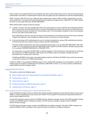 Page 56014
Authentication in ACS 5.7
 
PEAPv0/1
It then creates an encrypted SSL/TLS tunnel between the client and the authentication server. The ensuing exchange of 
authentication information to authenticate the client is then encrypted and user credentials are safe from eavesdropping.
PEAP is similar to EAP-TLS but uses a different client authentication method. PEAP provides authentication, by using 
server certificates, a TLS tunnel and client authentication through that encrypted tunnel. Unlike EAP-TLS,...
