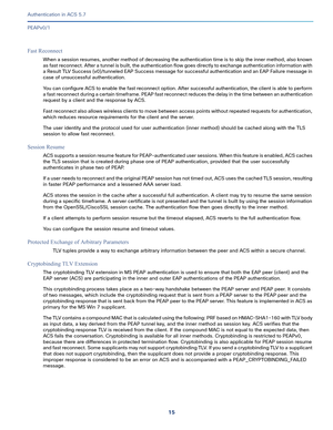 Page 56115   
Authentication in ACS 5.7
PEAPv0/1
Fast Reconnect
When a session resumes, another method of decreasing the authentication time is to skip the inner method, also known 
as fast reconnect. After a tunnel is built, the authentication flow goes directly to exchange authentication information with 
a Result TLV Success (v0)/tunneled EAP Success message for successful authentication and an EAP Failure message in 
case of unsuccessful authentication. 
You can configure ACS to enable the fast reconnect...