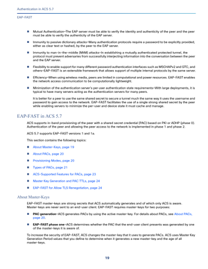 Page 56519   
Authentication in ACS 5.7
EAP-FAST
Mutual Authentication—The EAP server must be able to verify the identity and authenticity of the peer and the peer 
must be able to verify the authenticity of the EAP server.
Immunity to passive dictionary attacks—Many authentication protocols require a password to be explicitly provided, 
either as clear text or hashed, by the peer to the EAP server.
Immunity to man-in-the-middle (MitM) attacks—In establishing a mutually authenticated protected tunnel, the...