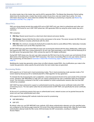 Page 56620
Authentication in ACS 5.7
 
EAP-FAST
An active master-key is the master-key used by ACS to generate PACs. The Master Key Generation Period setting 
determines the duration that a master-key remains active. At any time, only one master-key is active. For more 
information about how TTL values determine whether PAC refreshing or provisioning is required, see Master Key 
Generation and PAC TTLs, page 24.
About PACs
PACs are strong shared secrets that enable ACS and an EAP-FAST end-user client to...