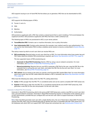 Page 56721   
Authentication in ACS 5.7
EAP-FAST
ACS supports issuing an out-of-band PAC file that allows you to generate a PAC that can be downloaded to ACS.
Types of PACs
ACS supports the following types of PACs: 
Tunnel v1 and v1a
SGA
Machine
Authorization
ACS provisions supplicants with a PAC that contains a shared secret that is used in building a TLS tunnel between the 
supplicant and ACS. ACS provisions supplicants with PACs that have a wider contextual use.
The following types of PACs are provisioned...