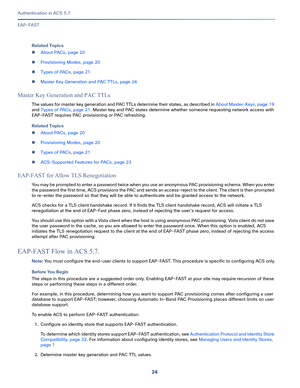 Page 57024
Authentication in ACS 5.7
 
EAP-FAST
Related Topics
About PACs, page 20
Provisioning Modes, page 20
Types of PACs, page 21
Master Key Generation and PAC TTLs, page 24
Master Key Generation and PAC TTLs
The values for master key generation and PAC TTLs determine their states, as described in About Master-Keys, page 19 
and Types of PACs, page 21. Master key and PAC states determine whether someone requesting network access with 
EAP-FAST requires PAC provisioning or PAC refreshing. 
Related Topics...