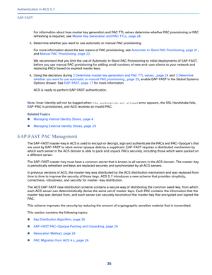 Page 57125   
Authentication in ACS 5.7
EAP-FAST
For information about how master key generation and PAC TTL values determine whether PAC provisioning or PAC 
refreshing is required, see Master Key Generation and PAC TTLs, page 24.
3.Determine whether you want to use automatic or manual PAC provisioning. 
For more information about the two means of PAC provisioning, see Automatic In-Band PAC Provisioning, page 21, 
and Manual PAC Provisioning, page 22.
We recommend that you limit the use of Automatic In-Band PAC...