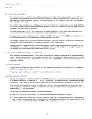 Page 57226
Authentication in ACS 5.7
 
EAP-FAST
Key Distribution Algorithm
The common seed-key is a relatively large and a completely random buffer that is generated by the primary ACS server. 
The seed-key is generated only once during installation, or it can be manually regenerated by an administrator. The 
seed-key should rarely be replaced, because if you change seed-key, of all the previous master-keys and PACs would 
automatically be deactivated.
The seed-key is generated by using a RNG generator that...