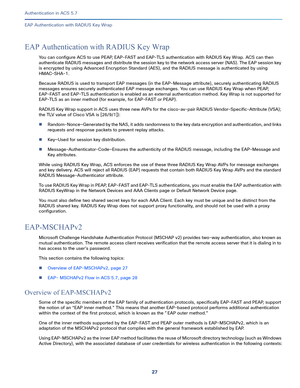 Page 57327   
Authentication in ACS 5.7
EAP Authentication with RADIUS Key Wrap
EAP Authentication with RADIUS Key Wrap
You can configure ACS to use PEAP, EAP-FAST and EAP-TLS authentication with RADIUS Key Wrap. ACS can then 
authenticate RADIUS messages and distribute the session key to the network access server (NAS). The EAP session key 
is encrypted by using Advanced Encryption Standard (AES), and the RADIUS message is authenticated by using 
HMAC-SHA-1.
Because RADIUS is used to transport EAP messages (in...