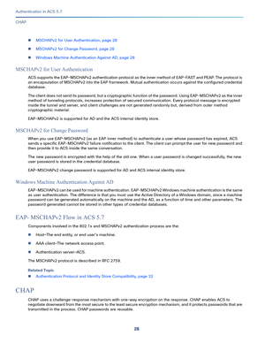 Page 57428
Authentication in ACS 5.7
 
CHAP
MSCHAPv2 for User Authentication, page 28
MSCHAPv2 for Change Password, page 28
Windows Machine Authentication Against AD, page 28
MSCHAPv2 for User Authentication
ACS supports the EAP-MSCHAPv2 authentication protocol as the inner method of EAP-FAST and PEAP. The protocol is 
an encapsulation of MSCHAPv2 into the EAP framework. Mutual authentication occurs against the configured credential 
database. 
The client does not send its password, but a cryptographic...