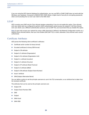 Page 57529   
Authentication in ACS 5.7
LEAP
If you are using the ACS internal database for authentication, you can use PAP or CHAP. CHAP does not work with the 
Windows user database. Compared to RADIUS PAP, CHAP allows a higher level of security for encrypting passwords 
when communicating from an end-user client to the AAA client.
LEAP
ACS currently uses LEAP only for Cisco Aironet wireless networking. If you do not enable this option, Cisco Aironet 
end-user clients who are configured to perform LEAP...