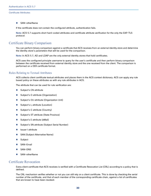 Page 57630
Authentication in ACS 5.7
 
Certificate Attributes
SAN—otherName
If the certificate does not contain the configured attribute, authentication fails.
Note: ACS 5.7 supports short hard-coded attributes and certificate attribute verification for the only the EAP-TLS 
protocol.
Certificate Binary Comparison
You can perform binary comparison against a certificate that ACS receives from an external identity store and determine 
the identity store's parameters that will be used for the comparison.
Note:...