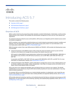 Page 71
Cisco Systems, Inc.www.cisco.com
 
Introducing ACS 5.7
This section contains the following topics:
Overview of ACS, page 1
ACS Distributed Deployment, page 2
ACS Management Interfaces, page 3
Overview of ACS
ACS is a policy-based security server that provides standards-compliant Authentication, Authorization, and Accounting 
(AAA) services to your network. ACS facilitates the administrative management of Cisco and non-Cisco devices and 
applications. 
As a dominant enterprise network access control...
