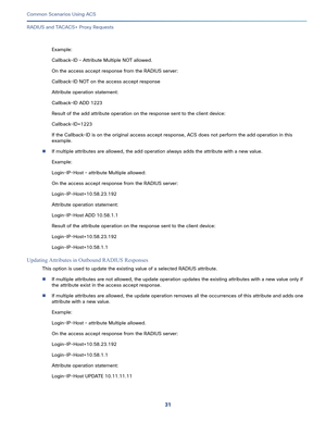 Page 7131   
Common Scenarios Using ACS
RADIUS and TACACS+ Proxy Requests
Example:
Callback-ID – Attribute Multiple NOT allowed.
On the access accept response from the RADIUS server:
Callback-ID NOT on the access accept response
Attribute operation statement:
Callback-ID ADD 1223
Result of the add attribute operation on the response sent to the client device: 
Callback-ID=1223
If the Callback-ID is on the original access accept response, ACS does not perform the add operation in this 
example.
If multiple...