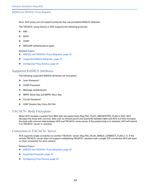 Page 7333   
Common Scenarios Using ACS
RADIUS and TACACS+ Proxy Requests
Note: ACS proxy can not support protocols that use encrypted RADIUS attributes. 
The TACACS+ proxy feature in ACS supports the following protocols:
PA P
ASCII
CHAP
MSCHAP authentications types
Related Topics
RADIUS and TACACS+ Proxy Requests, page 26
Supported RADIUS Attributes, page 33
Configuring Proxy Service, page 34
Supported RADIUS Attributes
The following supported RADIUS attributes are encrypted:
User-Password...