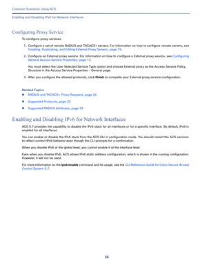 Page 7434
Common Scenarios Using ACS
 
Enabling and Disabling IPv6 for Network Interfaces
Configuring Proxy Service
To configure proxy services:
1.Configure a set of remote RADIUS and TACACS+ servers. For information on how to configure remote servers, see 
Creating, Duplicating, and Editing External Proxy Servers, page 19.
2.Configure an External proxy service. For information on how to configure a External proxy service, see Configuring 
General Access Service Properties, page 13.
You must select the User...