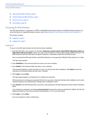 Page 784
Understanding My Workspace
 
Using the Web Interface
Accessing the Web Interface, page 4
Understanding the Web Interface, page 5
Common Errors, page 24
Accessibility, page 26
Accessing the Web Interface
The ACS web interface is supported on HTTPS-enabled Microsoft Internet Explorer and Mozilla Firefox browsers. For 
more information on supported browser versions, see Release Notes for Cisco Secure Access Control System 5.7. 
This section contains:
Logging In, page 4
Logging Out, page 5
Logging...